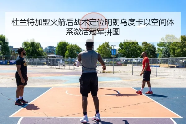 杜兰特加盟火箭后战术定位明朗乌度卡以空间体系激活冠军拼图