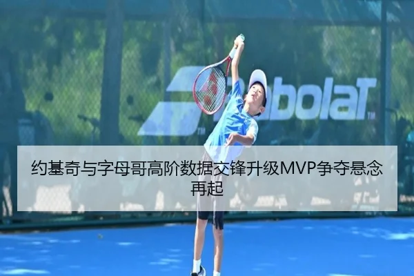 约基奇与字母哥高阶数据交锋升级MVP争夺悬念再起